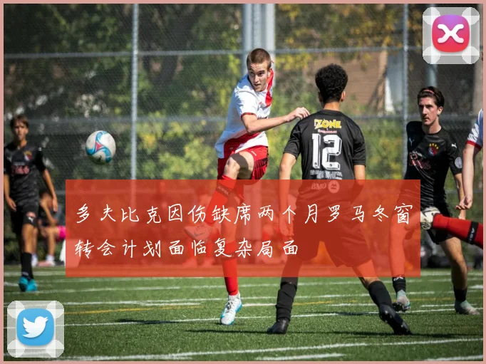多夫比克因伤缺席两个月罗马冬窗转会计划面临复杂局面