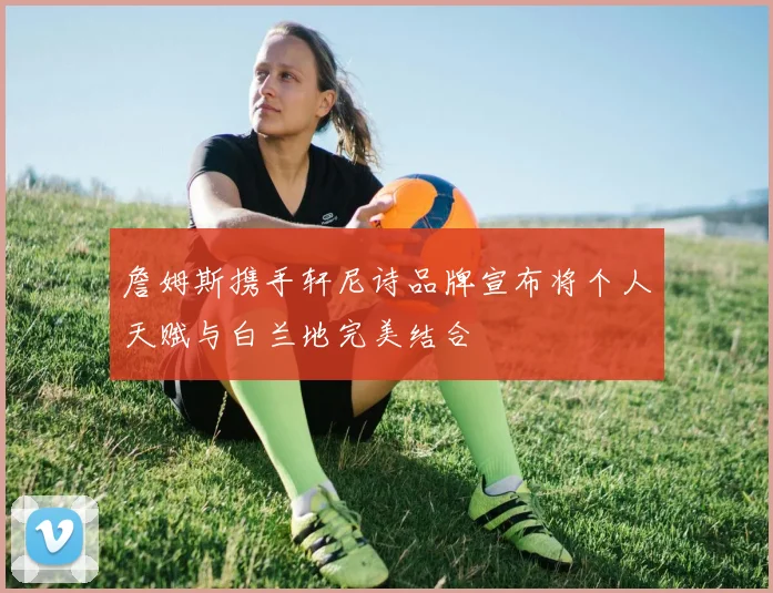 詹姆斯携手轩尼诗品牌宣布将个人天赋与白兰地完美结合