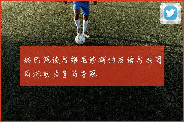 姆巴佩谈与维尼修斯的友谊与共同目标助力皇马夺冠