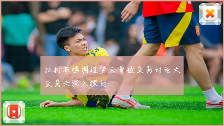 拉科布强调追梦未曾被交易讨论大交易未深入探讨