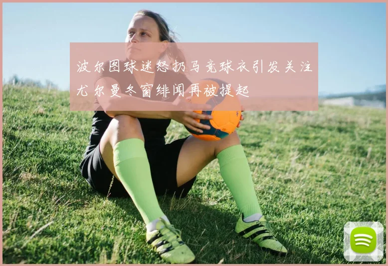 波尔图球迷怒扔马竞球衣引发关注尤尔曼冬窗绯闻再被提起