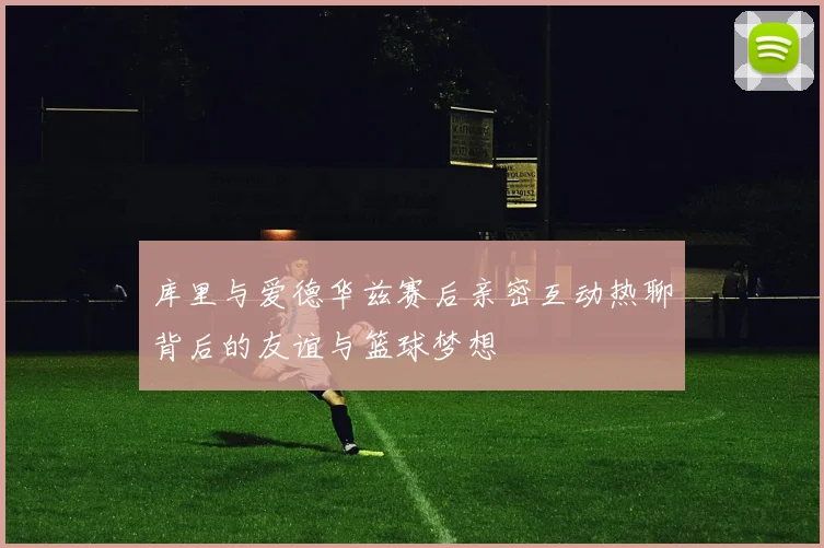 库里与爱德华兹赛后亲密互动热聊背后的友谊与篮球梦想