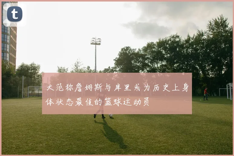 大范称詹姆斯与库里或为历史上身体状态最佳的篮球运动员