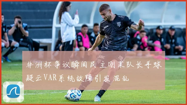 非洲杯争议瞬间民主刚果队长手球疑云VAR系统故障引发混乱