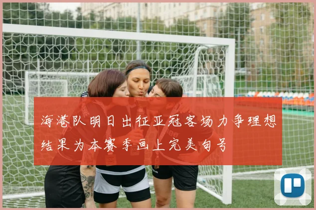 海港队明日出征亚冠客场力争理想结果为本赛季画上完美句号