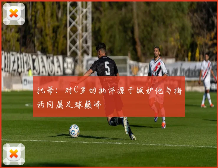 托蒂：对C罗的批评源于嫉妒他与梅西同属足球巅峰