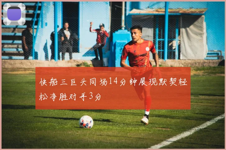 快船三巨头同场14分钟展现默契轻松净胜对手3分