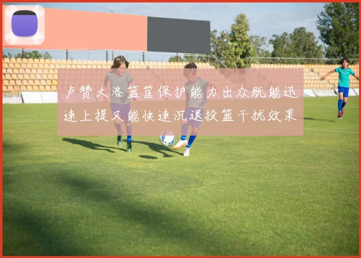 卢赞大洛篮筐保护能力出众既能迅速上提又能快速沉退投篮干扰效果显著