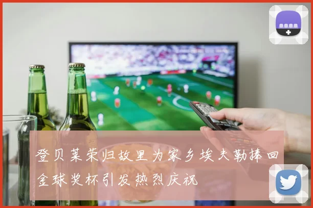 登贝莱荣归故里为家乡埃夫勒捧回金球奖杯引发热烈庆祝