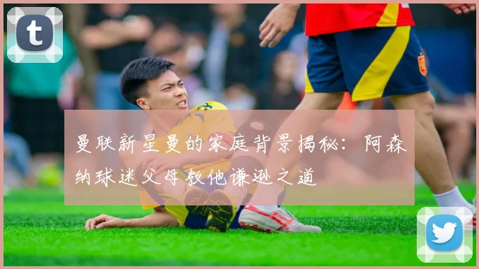 曼联新星曼的家庭背景揭秘：阿森纳球迷父母教他谦逊之道