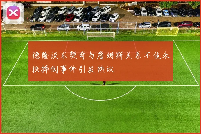 德隆谈东契奇与詹姆斯关系不佳未扶摔倒事件引发热议