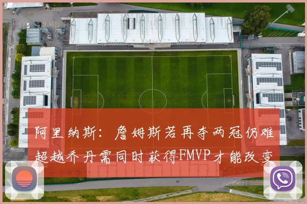阿里纳斯：詹姆斯若再夺两冠仍难超越乔丹需同时获得FMVP才能改变局面
