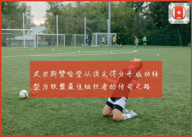 皮尔斯赞哈登从顶尖得分手成功转型为联盟最佳组织者的传奇之路