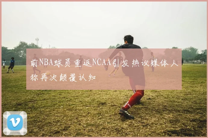 前NBA球员重返NCAA引发热议媒体人称再次颠覆认知