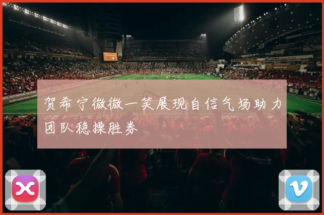 贺希宁微微一笑展现自信气场助力团队稳操胜券