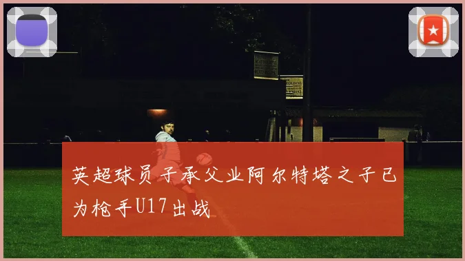 英超球员子承父业阿尔特塔之子已为枪手U17出战