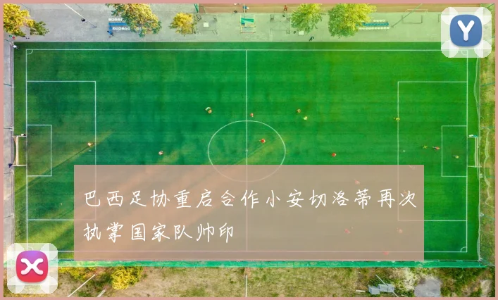 巴西足协重启合作小安切洛蒂再次执掌国家队帅印