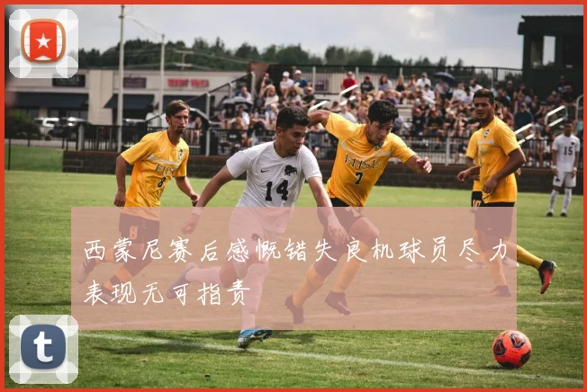 西蒙尼赛后感慨错失良机球员尽力表现无可指责