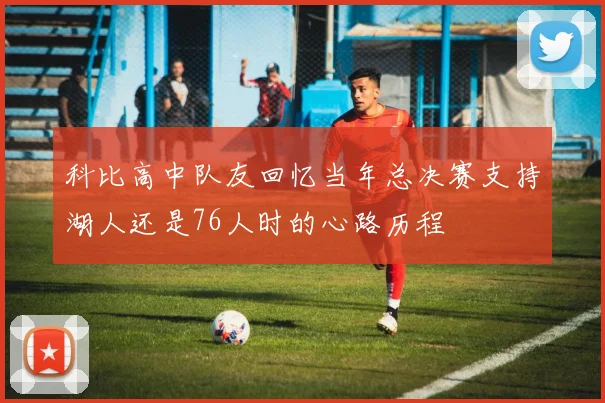 科比高中队友回忆当年总决赛支持湖人还是76人时的心路历程