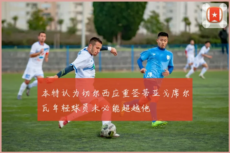 本特认为切尔西应重签蒂亚戈席尔瓦年轻球员未必能超越他