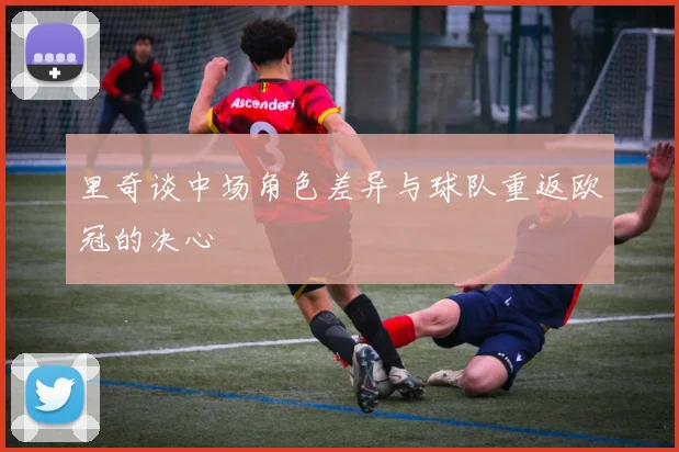 里奇谈中场角色差异与球队重返欧冠的决心