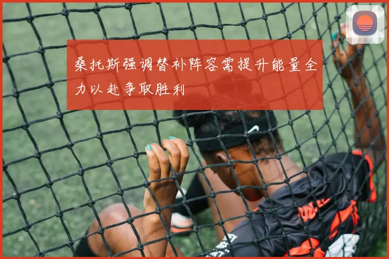 桑托斯强调替补阵容需提升能量全力以赴争取胜利