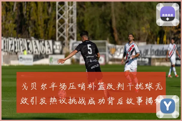 戈贝尔半场压哨补篮改判干扰球无效引发热议挑战成功背后故事揭秘