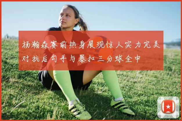 杨瀚森赛前热身展现惊人实力完美对抗后勾手与暴扣三分球全中