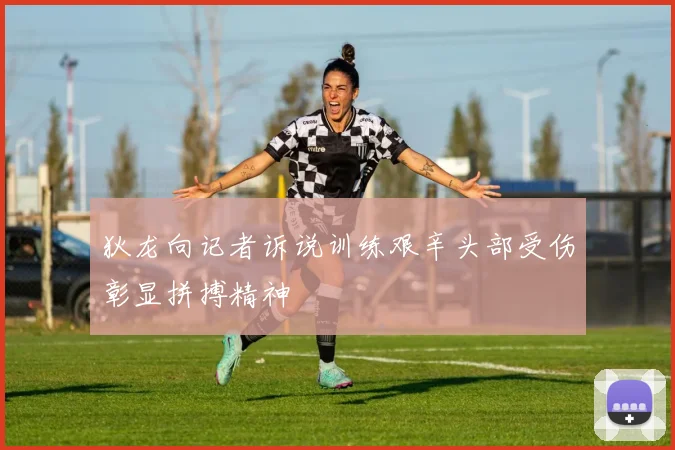 狄龙向记者诉说训练艰辛头部受伤彰显拼搏精神