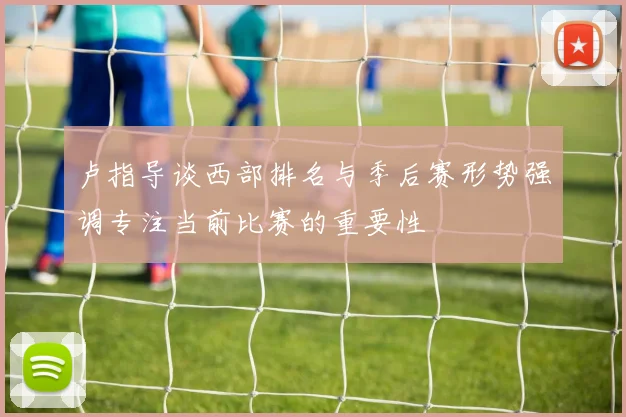 卢指导谈西部排名与季后赛形势强调专注当前比赛的重要性