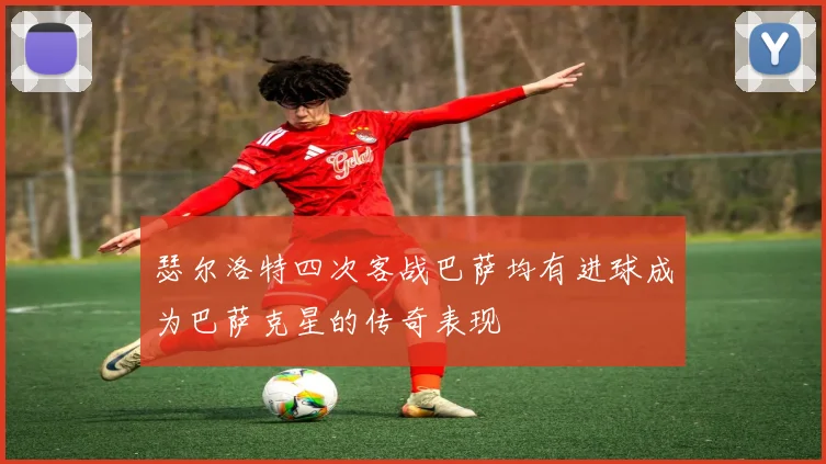 瑟尔洛特四次客战巴萨均有进球成为巴萨克星的传奇表现