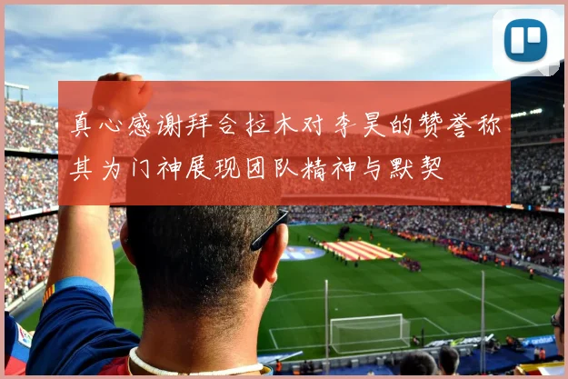 真心感谢拜合拉木对李昊的赞誉称其为门神展现团队精神与默契
