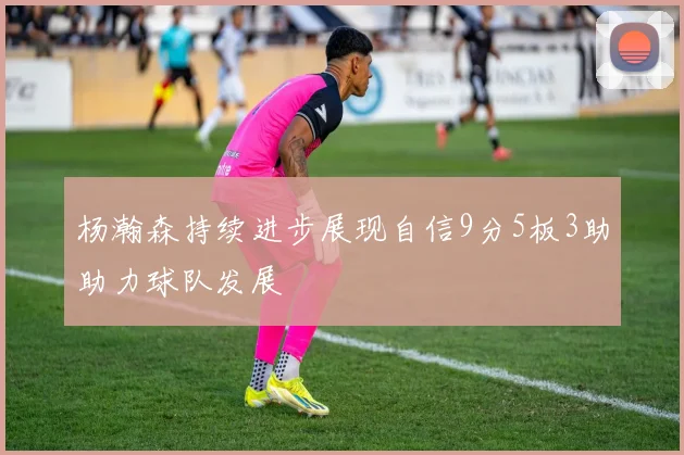 杨瀚森持续进步展现自信9分5板3助助力球队发展