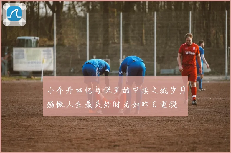 小乔丹回忆与保罗的空接之城岁月感慨人生最美好时光如昨日重现