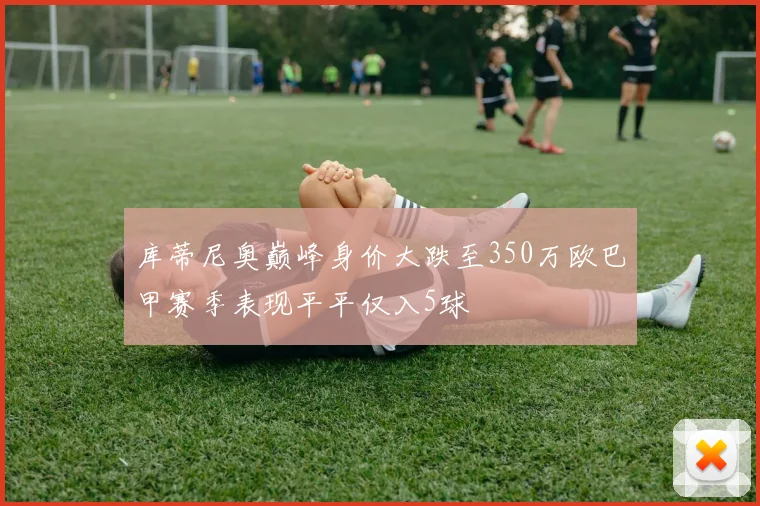 库蒂尼奥巅峰身价大跌至350万欧巴甲赛季表现平平仅入5球