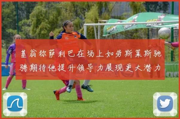 基翁称萨利巴在场上如劳斯莱斯驰骋期待他提升领导力展现更大潜力