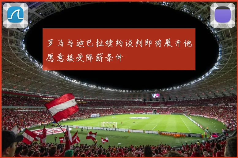 罗马与迪巴拉续约谈判即将展开他愿意接受降薪条件