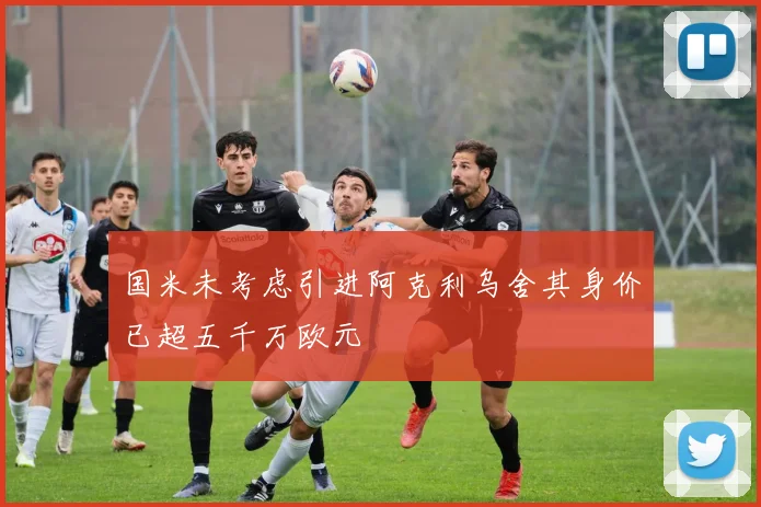 国米未考虑引进阿克利乌舍其身价已超五千万欧元