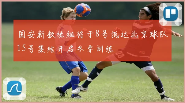 国安新教练组将于8号抵达北京球队15号集结开启冬季训练