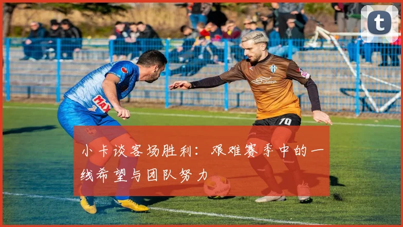 小卡谈客场胜利：艰难赛季中的一线希望与团队努力