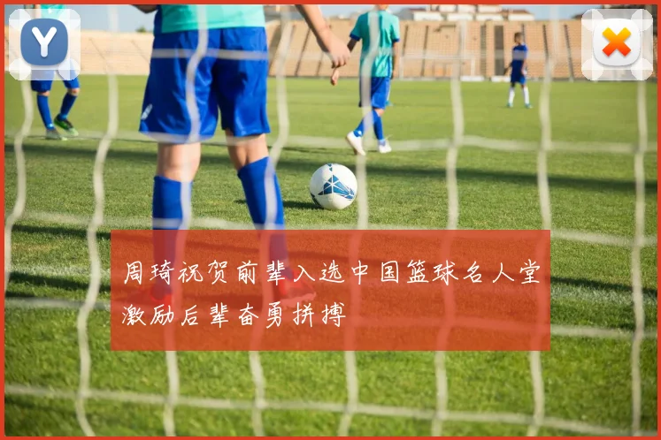 周琦祝贺前辈入选中国篮球名人堂激励后辈奋勇拼搏